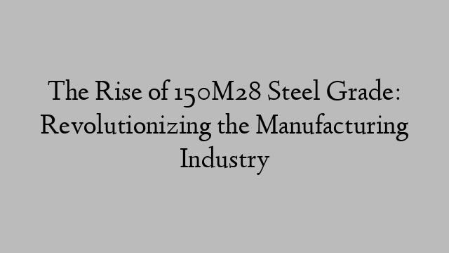 The Rise of 150M28 Steel Grade: Revolutionizing the Manufacturing Industry