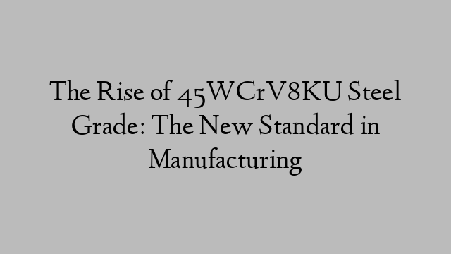 The Rise of 45WCrV8KU Steel Grade: The New Standard in Manufacturing