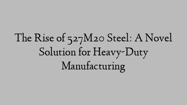 The Rise of 527M20 Steel: A Novel Solution for Heavy-Duty Manufacturing