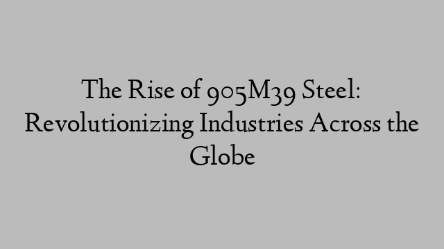 The Rise of 905M39 Steel: Revolutionizing Industries Across the Globe