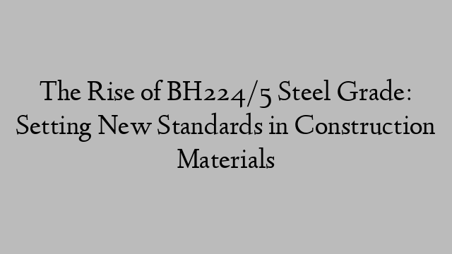 The Rise of BH224/5 Steel Grade: Setting New Standards in Construction Materials