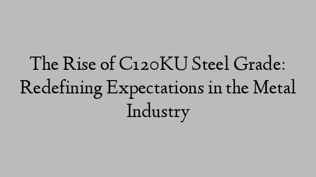 The Rise of C120KU Steel Grade: Redefining Expectations in the Metal Industry