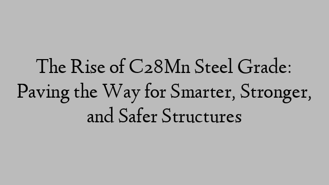 The Rise of C28Mn Steel Grade: Paving the Way for Smarter, Stronger, and Safer Structures