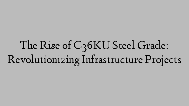 The Rise of C36KU Steel Grade: Revolutionizing Infrastructure Projects