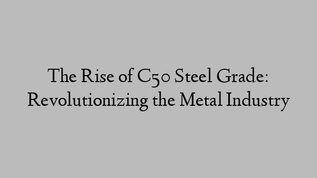 The Rise of C50 Steel Grade: Revolutionizing the Metal Industry