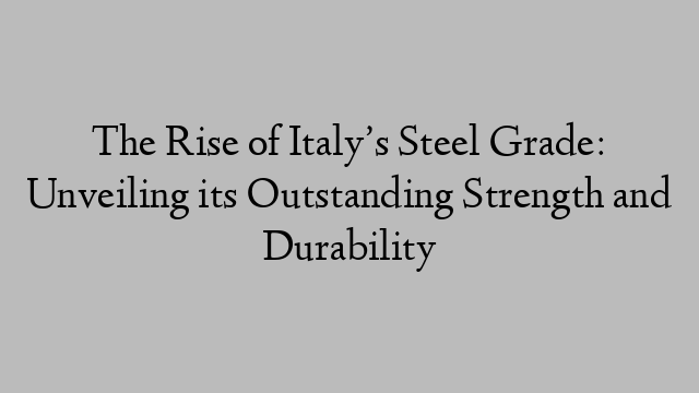 The Rise of Italy’s Steel Grade: Unveiling its Outstanding Strength and Durability