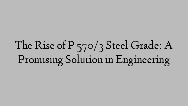 The Rise of P 570/3 Steel Grade: A Promising Solution in Engineering