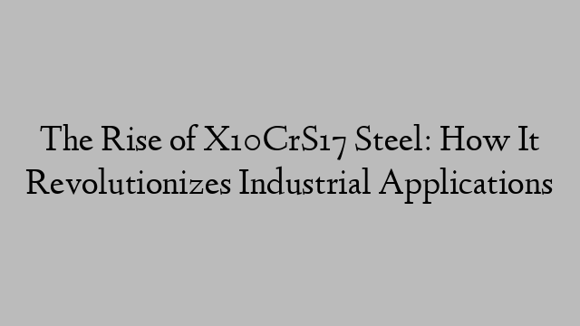 The Rise of X10CrS17 Steel: How It Revolutionizes Industrial Applications