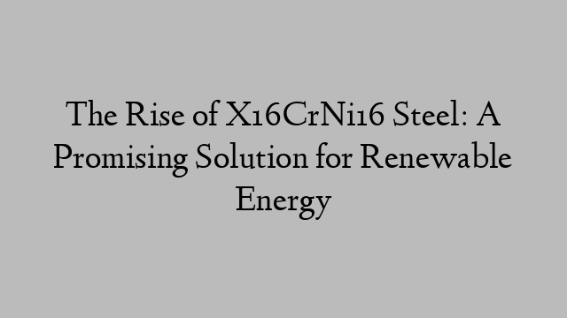 The Rise of X16CrNi16 Steel: A Promising Solution for Renewable Energy