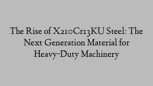 The Rise of X210Cr13KU Steel: The Next Generation Material for Heavy-Duty Machinery