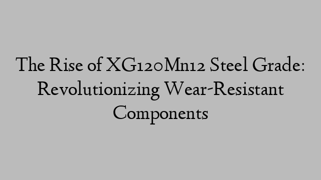 The Rise of XG120Mn12 Steel Grade: Revolutionizing Wear-Resistant Components