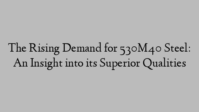 The Rising Demand for 530M40 Steel: An Insight into its Superior Qualities