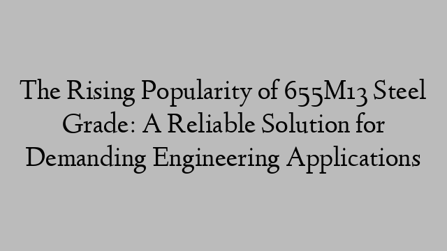 The Rising Popularity of 655M13 Steel Grade: A Reliable Solution for Demanding Engineering Applications