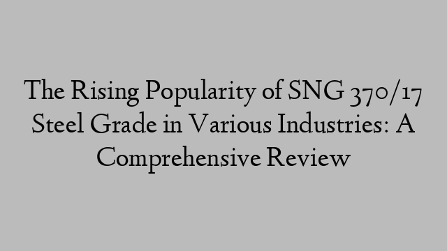 The Rising Popularity of SNG 370/17 Steel Grade in Various Industries: A Comprehensive Review