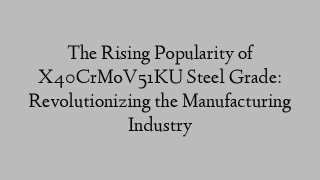 The Rising Popularity of X40CrMoV51KU Steel Grade: Revolutionizing the Manufacturing Industry