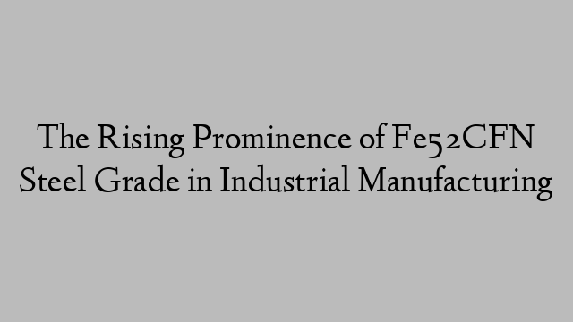 The Rising Prominence of Fe52CFN Steel Grade in Industrial Manufacturing