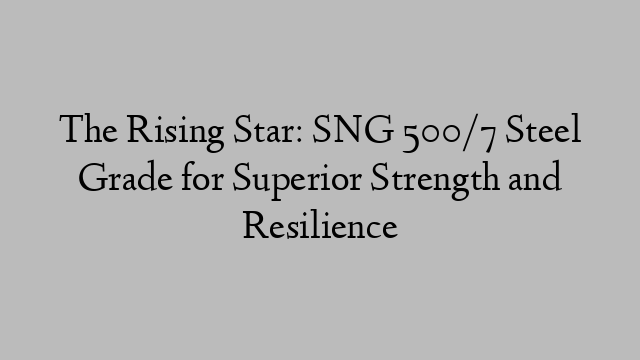 The Rising Star: SNG 500/7 Steel Grade for Superior Strength and Resilience