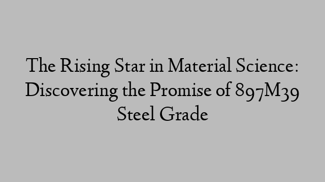 The Rising Star in Material Science: Discovering the Promise of 897M39 Steel Grade