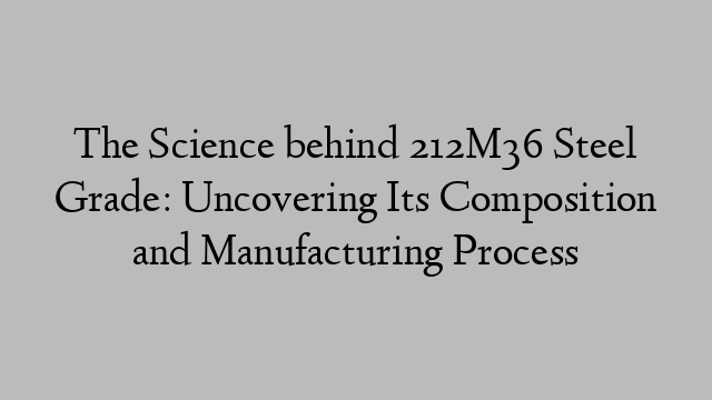 The Science behind 212M36 Steel Grade: Uncovering Its Composition and Manufacturing Process