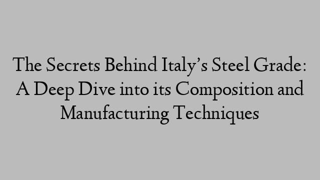 The Secrets Behind Italy’s Steel Grade: A Deep Dive into its Composition and Manufacturing Techniques