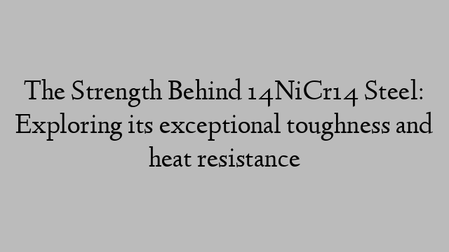 The Strength Behind 14NiCr14 Steel: Exploring its exceptional toughness and heat resistance