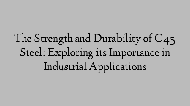 The Strength and Durability of C45 Steel: Exploring its Importance in Industrial Applications