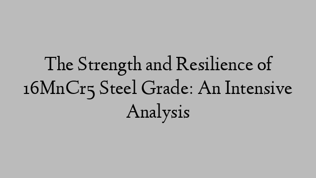 The Strength and Resilience of 16MnCr5 Steel Grade: An Intensive Analysis