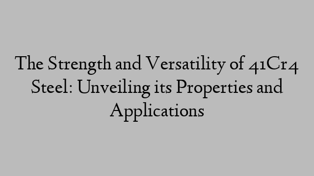 The Strength and Versatility of 41Cr4 Steel: Unveiling its Properties and Applications