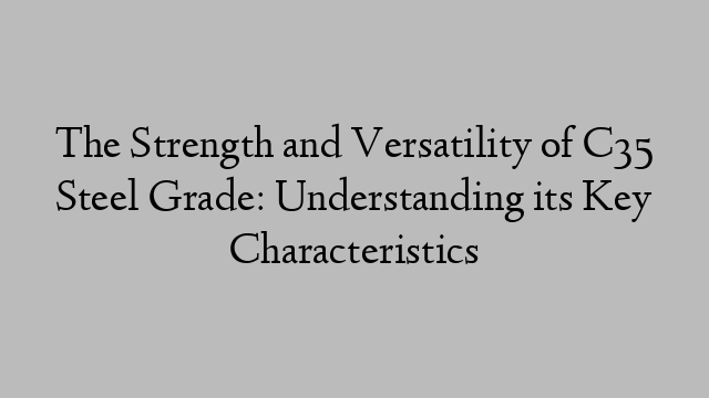 The Strength and Versatility of C35 Steel Grade: Understanding its Key Characteristics