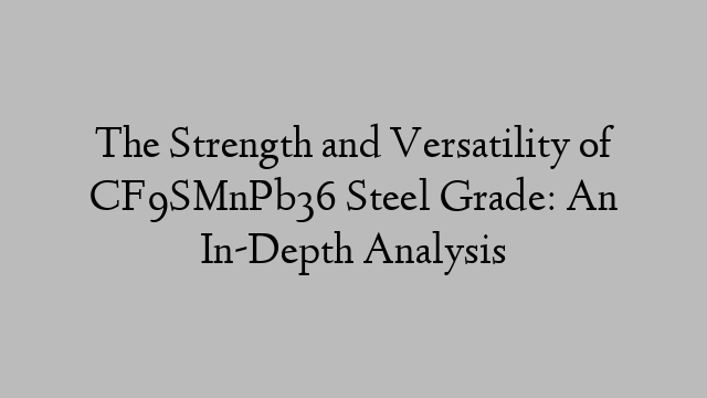 The Strength and Versatility of CF9SMnPb36 Steel Grade: An In-Depth Analysis