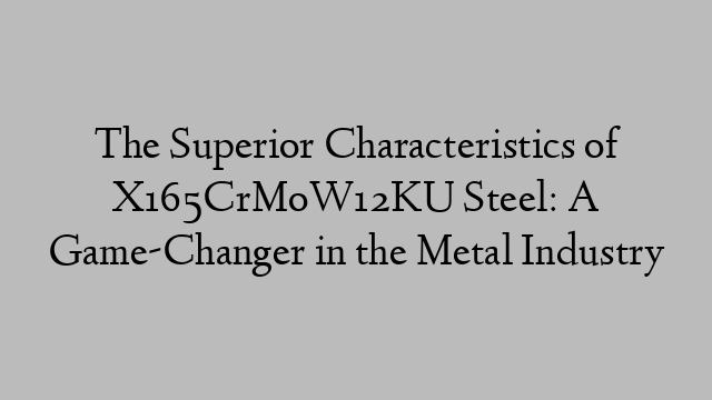 The Superior Characteristics of X165CrMoW12KU Steel: A Game-Changer in the Metal Industry