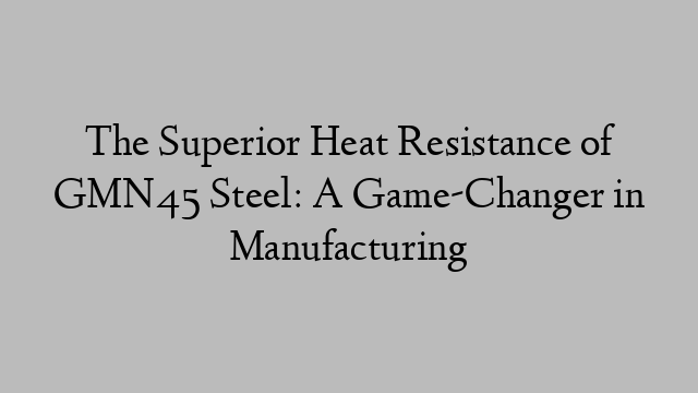 The Superior Heat Resistance of GMN45 Steel: A Game-Changer in Manufacturing