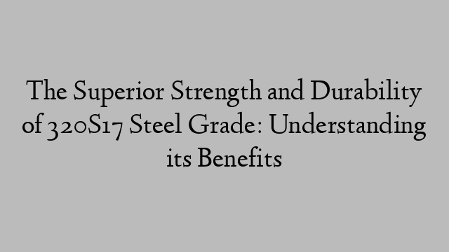 The Superior Strength and Durability of 320S17 Steel Grade: Understanding its Benefits