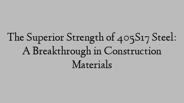 The Superior Strength of 405S17 Steel: A Breakthrough in Construction Materials