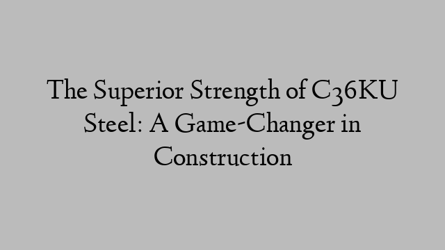 The Superior Strength of C36KU Steel: A Game-Changer in Construction