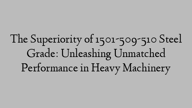 The Superiority of 1501-509-510 Steel Grade: Unleashing Unmatched Performance in Heavy Machinery