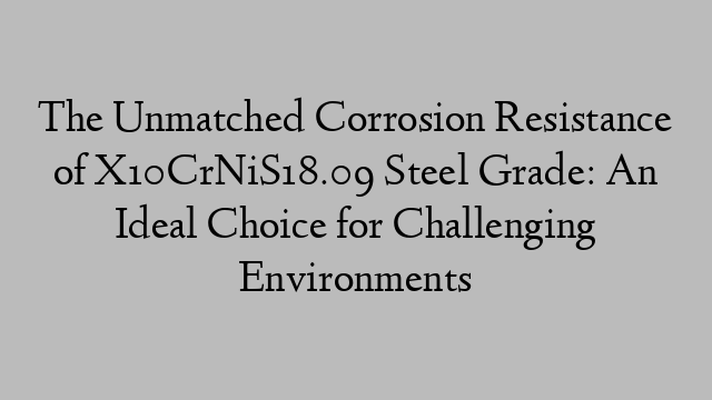 The Unmatched Corrosion Resistance of X10CrNiS18.09 Steel Grade: An Ideal Choice for Challenging Environments