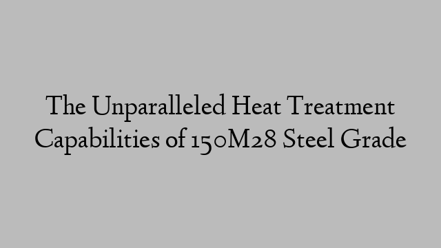 The Unparalleled Heat Treatment Capabilities of 150M28 Steel Grade