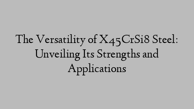 The Versatility of X45CrSi8 Steel: Unveiling Its Strengths and Applications