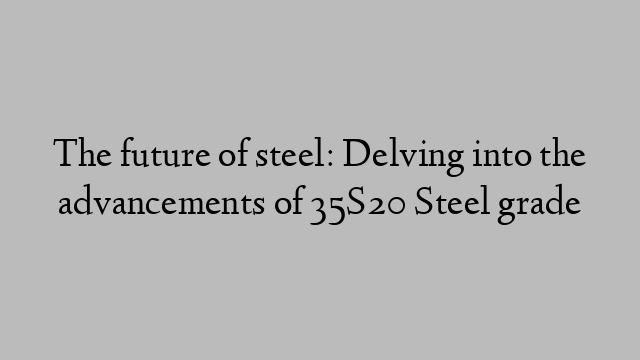 The future of steel: Delving into the advancements of 35S20 Steel grade