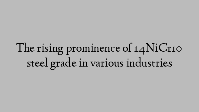 The rising prominence of 14NiCr10 steel grade in various industries