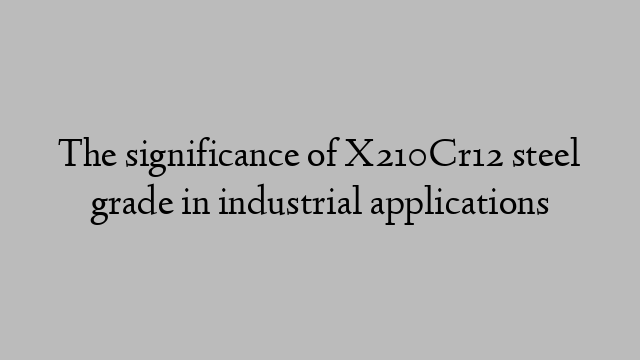 The significance of X210Cr12 steel grade in industrial applications