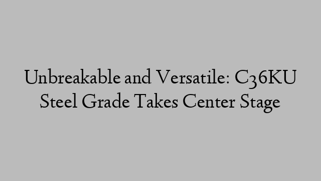 Unbreakable and Versatile: C36KU Steel Grade Takes Center Stage