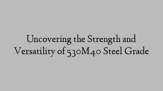 Uncovering the Strength and Versatility of 530M40 Steel Grade