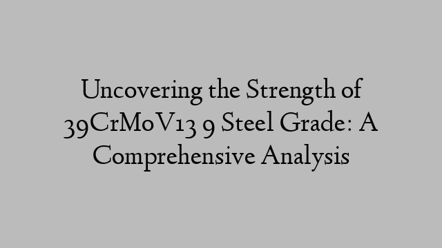 Uncovering the Strength of 39CrMoV13 9 Steel Grade: A Comprehensive Analysis