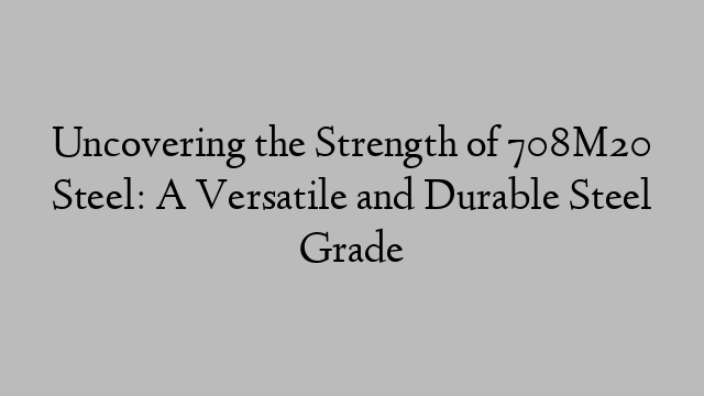 Uncovering the Strength of 708M20 Steel: A Versatile and Durable Steel Grade