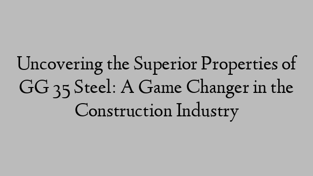 Uncovering the Superior Properties of GG 35 Steel: A Game Changer in the Construction Industry