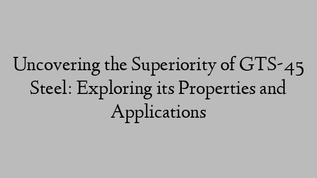 Uncovering the Superiority of GTS-45 Steel: Exploring its Properties and Applications