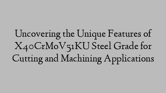 Uncovering the Unique Features of X40CrMoV51KU Steel Grade for Cutting and Machining Applications