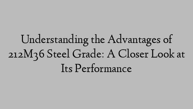 Understanding the Advantages of 212M36 Steel Grade: A Closer Look at Its Performance